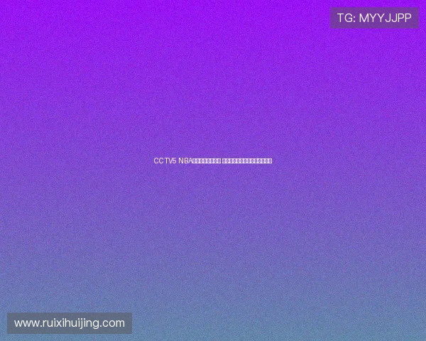 CCTV5 NBA赛事直播全程安排 球迷必看精彩对决与赛事时间表 CCTV5 NBA赛事直播全程安排 球迷必看精彩对决与赛事时间表